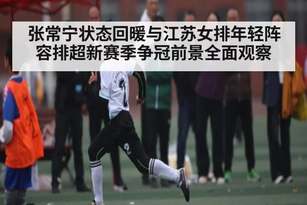 张常宁状态回暖与江苏女排年轻阵容排超新赛季争冠前景全面观察